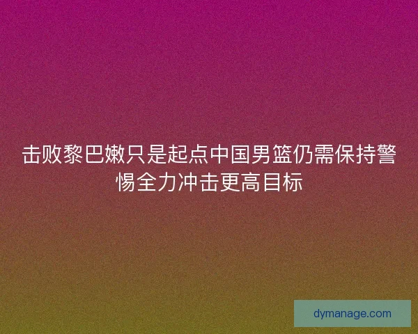击败黎巴嫩只是起点中国男篮仍需保持警惕全力冲击更高目标