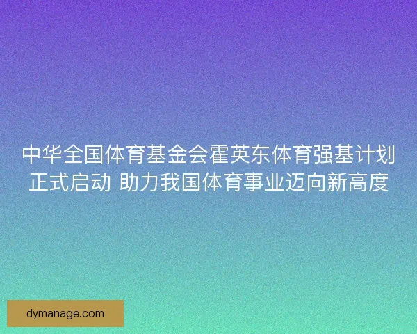 中华全国体育基金会霍英东体育强基计划正式启动 助力我国体育事业迈向新高度