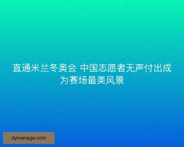 直通米兰冬奥会 中国志愿者无声付出成为赛场最美风景